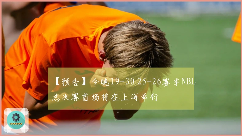 【预告】今晚19-30 25-26赛季NBL总决赛首场将在上海举行
