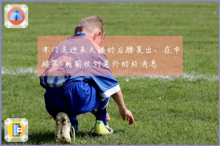 津门虎迎来久违的后腰复出，在中超第6轮前收到意外的好消息