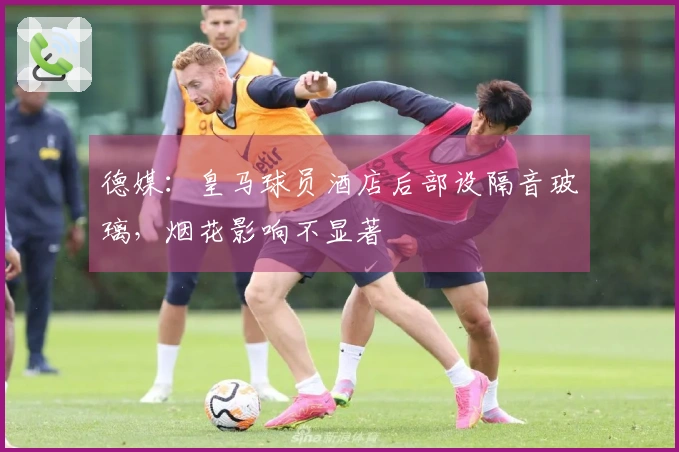 德媒：皇马球员酒店后部设隔音玻璃，烟花影响不显著