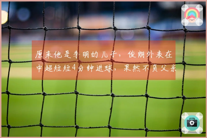 原来他是李明的儿子，俊朗外表在中超短短4分钟进球，果然不负父亲的期望