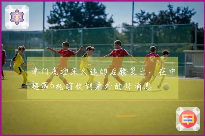 津门虎迎来久违的后腰复出，在中超第6轮前收到意外的好消息