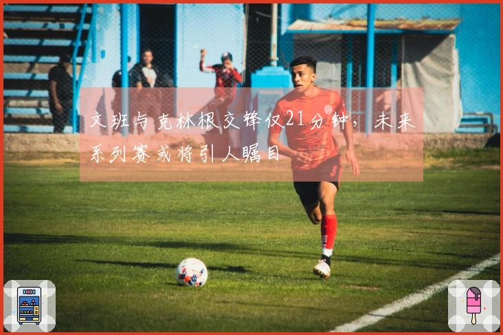 文班与克林根交锋仅21分钟，未来系列赛或将引人瞩目