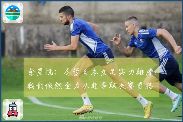 余星悦：尽管日本女足实力雄厚，我们依然全力以赴争取决赛资格