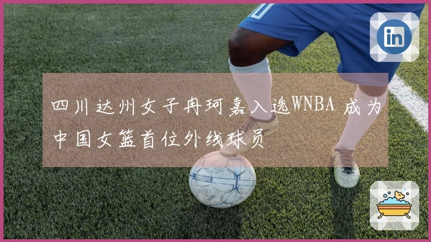 四川达州女子冉珂嘉入选WNBA 成为中国女篮首位外线球员