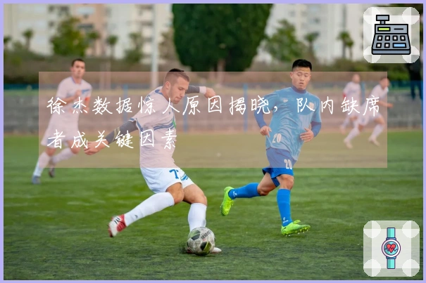 徐杰数据惊人原因揭晓，队内缺席者成关键因素
