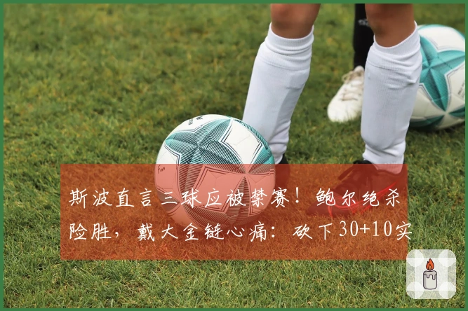 斯波直言三球应被禁赛！鲍尔绝杀险胜，戴大金链心痛：砍下30+10实现自我救赎