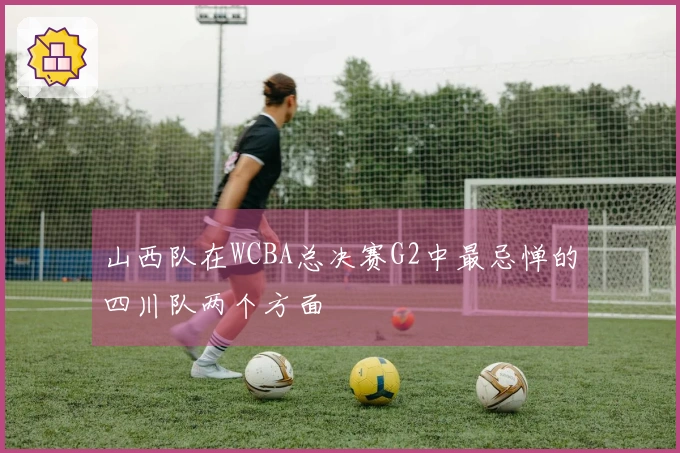山西队在WCBA总决赛G2中最忌惮的四川队两个方面