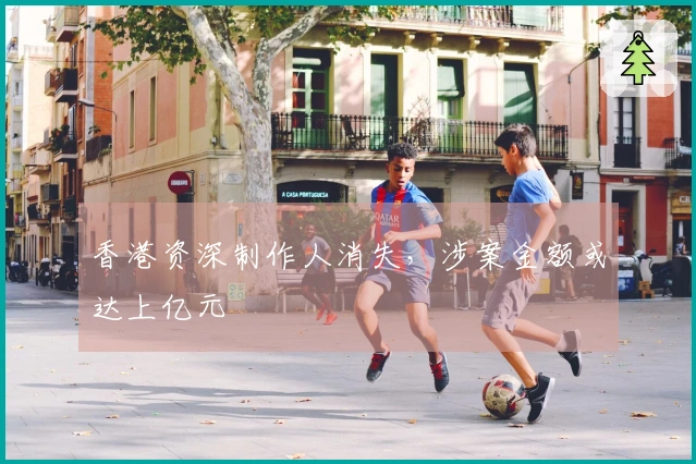 香港资深制作人消失，涉案金额或达上亿元
