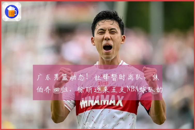 广东男篮动态！杜锋暂时离队，焦伯乔回归，徐昕迎来五支NBA球队的试训机会