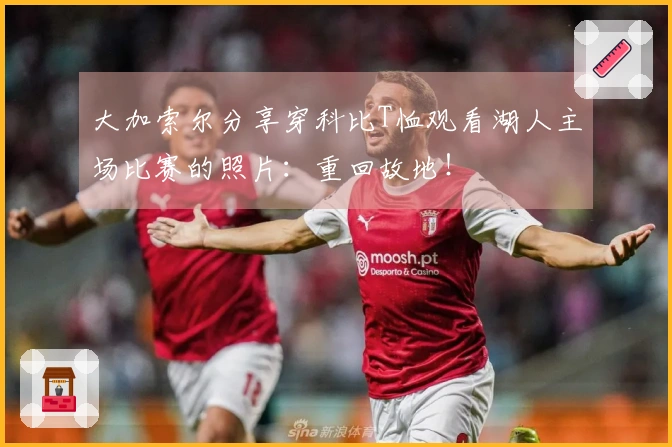 大加索尔分享穿科比T恤观看湖人主场比赛的照片：重回故地！