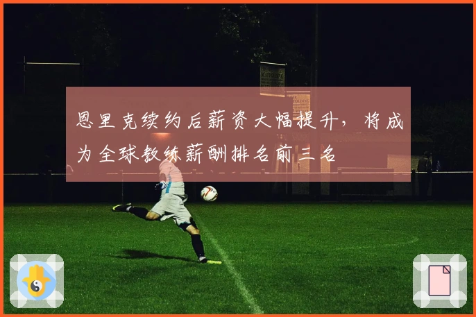 恩里克续约后薪资大幅提升，将成为全球教练薪酬排名前三名