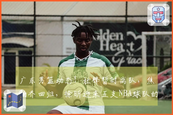 广东男篮动态！杜锋暂时离队，焦伯乔回归，徐昕迎来五支NBA球队的试训机会