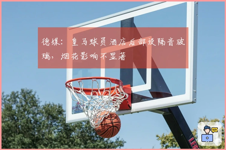 德媒：皇马球员酒店后部设隔音玻璃，烟花影响不显著
