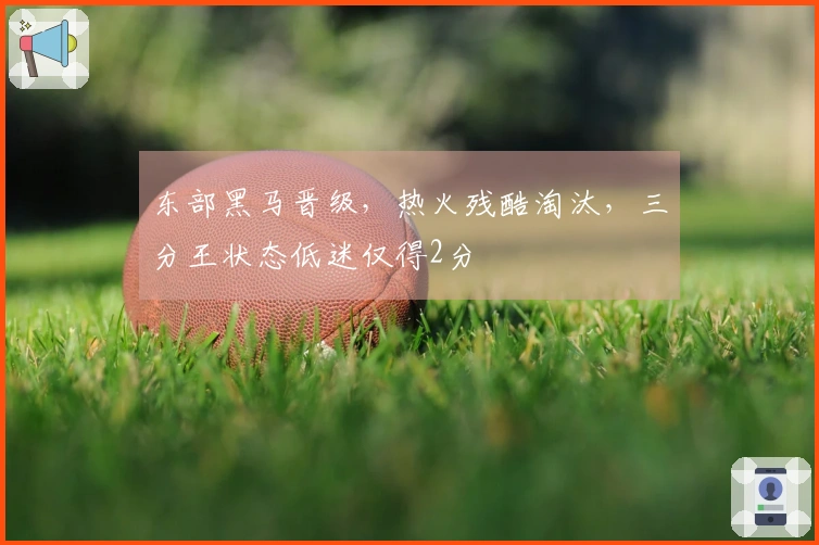 东部黑马晋级，热火残酷淘汰，三分王状态低迷仅得2分