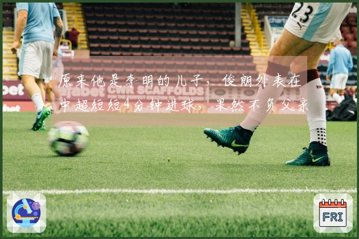 原来他是李明的儿子，俊朗外表在中超短短4分钟进球，果然不负父亲的期望