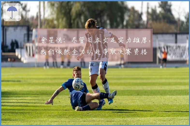 余星悦：尽管日本女足实力雄厚，我们依然全力以赴争取决赛资格